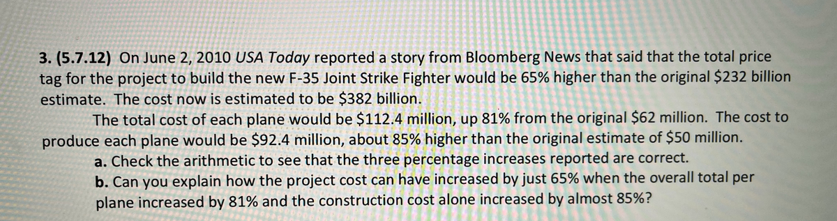 3. (5.7.12) On June 2, 2010 USA Today reported a story from Bloomberg News that said that the total price
tag for the project to build the new F-35 Joint Strike Fighter would be 65% higher than the original $232 billion
estimate. The cost now is estimated to be $382 billion.
The total cost of each plane would be $112.4 million, up 81% from the original $62 million. The cost to
produce each plane would be $92.4 million, about 85% higher than the original estimate of $50 million.
a. Check the arithmetic to see that the three percentage increases reported are correct.
b. Can you explain how the project cost can have increased by just 65% when the overall total per
plane increased by 81% and the construction cost alone increased by almost 85%?