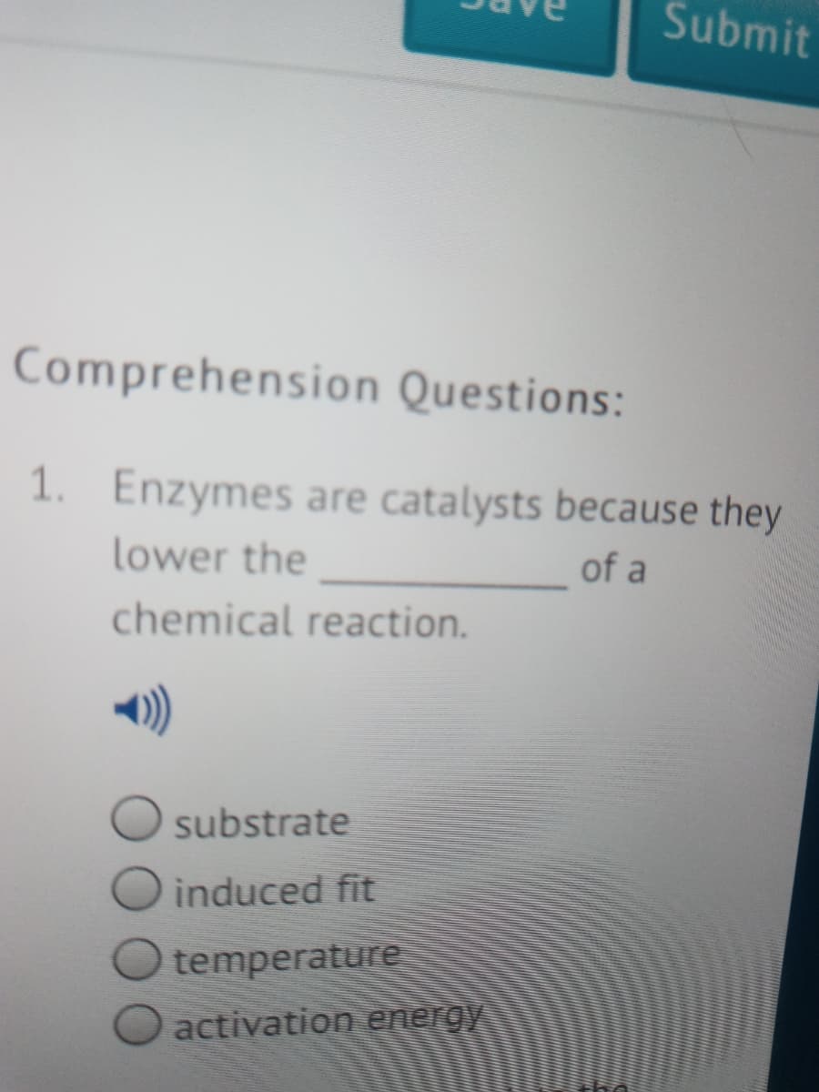 Submit
Comprehension Questions:
1. Enzymes are catalysts because they
lower the
of a
chemical reaction.
substrate
induced fit
temperature
activation energy
