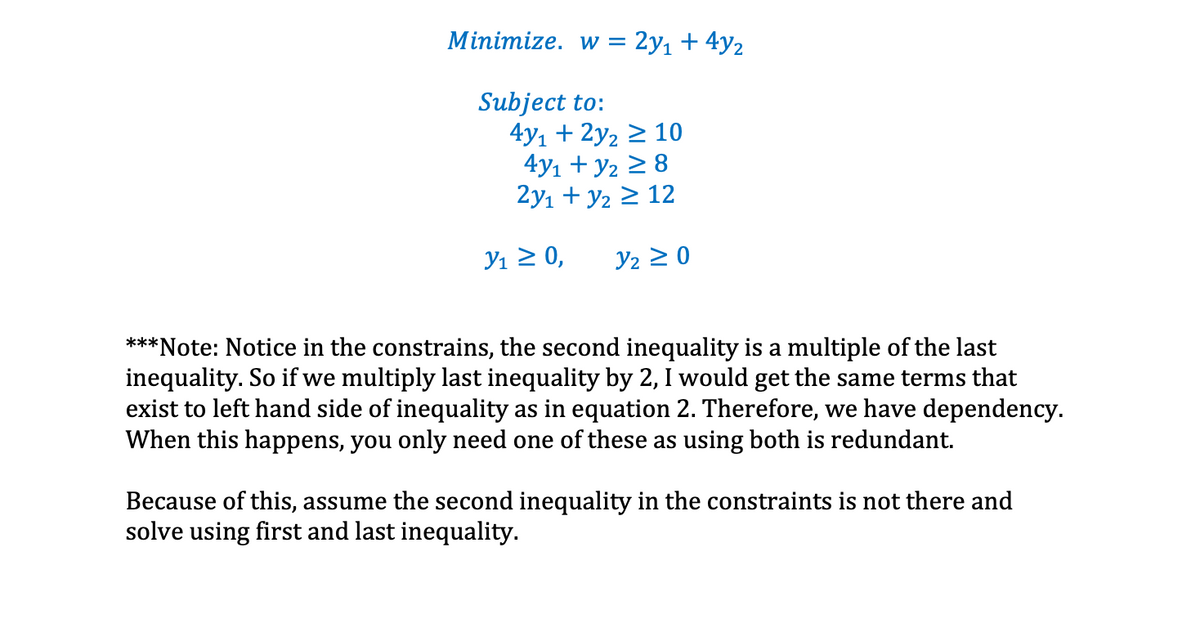 Minimize. w = 2y1 + 4y2
Subject to:
4y1 + 2y2 2 10
4y1 + y2 > 8
2y1 + y2 > 12
У1 2 0,
Y2 2 0
***Note: Notice in the constrains, the second inequality is a multiple of the last
inequality. So if we multiply last inequality by 2, I would get the same terms that
exist to left hand side of inequality as in equation 2. Therefore, we have dependency.
When this happens, you only need one of these as using both is redundant.
Because of this, assume the second inequality in the constraints is not there and
solve using first and last inequality.
