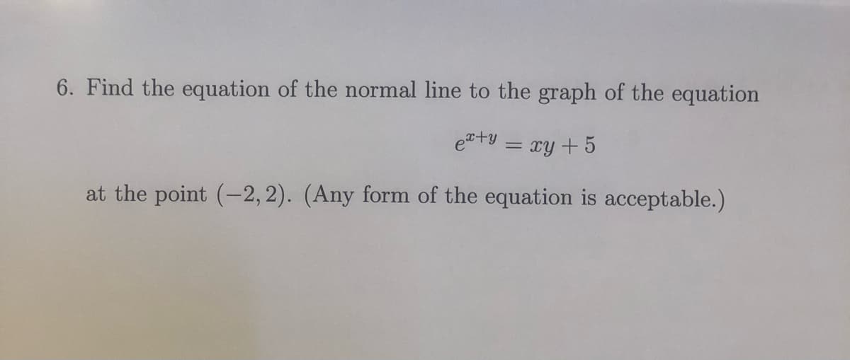 6. Find the equation of the normal line to the graph of the equation
e+y = xy +5
%3D
at the point (-2, 2). (Any form of the equation is acceptable.)
