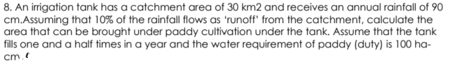 8. An irrigation tank has a catchment area of 30 km2 and receives an annual rainfall of 90
cm.Assuming that 10% of the rainfall flows as 'runoff' from the catchment, calculate the
area that can be brought under paddy cultivation under the tank. Assume that the tank
fills one and a half times in a year and the water requirement of paddy (duty) is 100 ha-
cm.