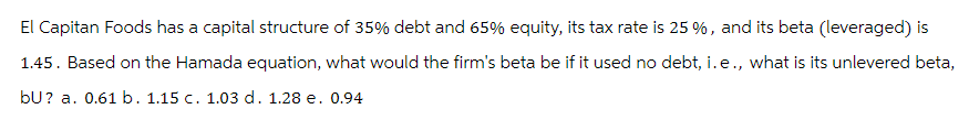 El Capitan Foods has a capital structure of 35% debt and 65% equity, its tax rate is 25 %, and its beta (leveraged) is
1.45. Based on the Hamada equation, what would the firm's beta be if it used no debt, i.e., what is its unlevered beta,
bU? a. 0.61 b. 1.15 c. 1.03 d. 1.28 e. 0.94