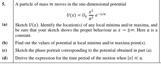 5.
A particle of mass m moves in the one-dimensional potential
U (x) = U,
(a)
Sketch U(x). Identify the location(s) of any local minima and/or maxima, and
be sure that your sketch shows the proper behaviour as x → ±. Here a is a
constant.
(b)
Find out the values of potential at local minima and/or maxima point(s).
(c)
Sketch the phase portrait corresponding to the potential obtained in part (a).
(d)
Derive the expression for the time period of the motion when |x| « a.
