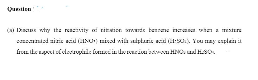 Question
(a) Discuss why the reactivity of nitration towards benzene increases when a mixture
concentrated nitric acid (HNO:) mixed with sulphuric acid (H2SO4). You may explain it
from the aspect of electrophile formed in the reaction between HNO3 and H2SO4.
