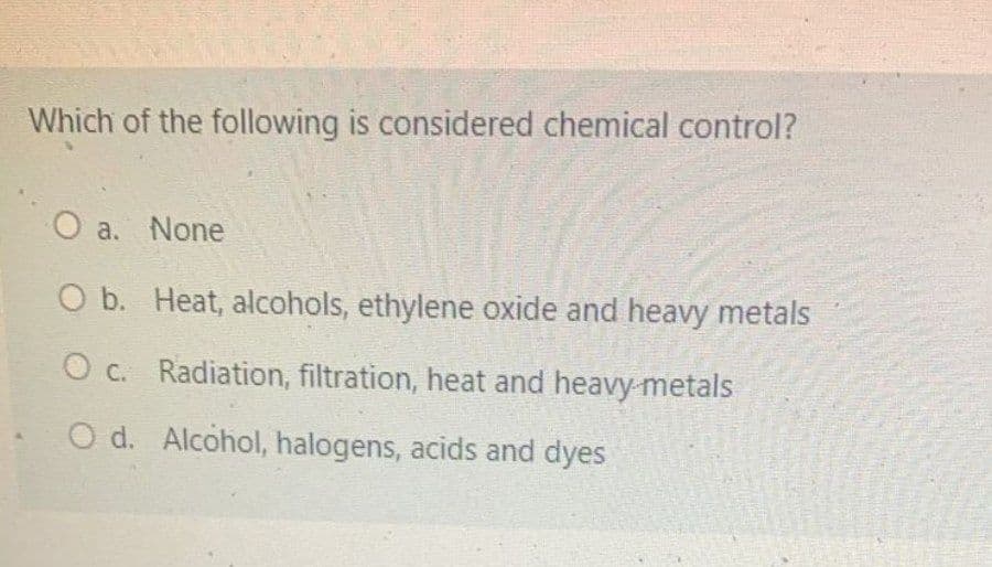 Which of the following is considered chemical control?
O a. None
O b. Heat, alcohols, ethylene oxide and heavy metals
O c. Radiation, filtration, heat and heavy metals
O d. Alcohol, halogens, acids and dyes
