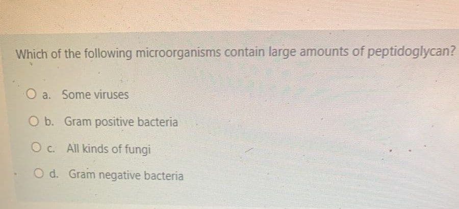 Which of the following microorganisms contain large amounts of peptidoglycan?
a. Some viruses
O b. Gram positive bacteria
O c. All kinds of fungi
O d. Gram negative bacteria
