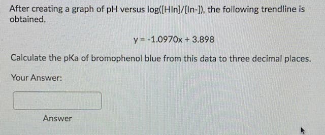 After creating a graph of pH versus log([Hln]/[In-1), the following trendline is
obtained.
y = -1.0970x + 3.898
Calculate the pKa of bromophenol blue from this data to three decimal places.
Your Answer:
Answer
