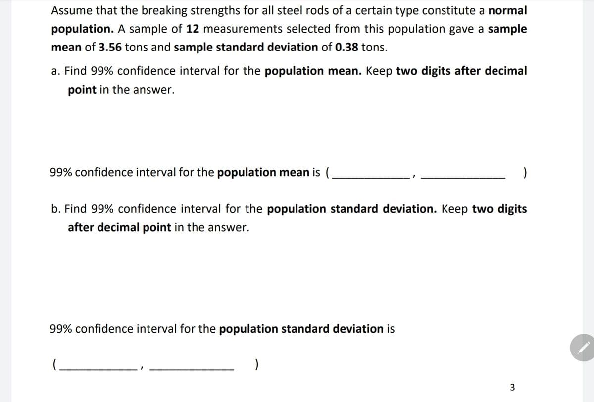 Assume that the breaking strengths for all steel rods of a certain type constitute a normal
population. A sample of 12 measurements selected from this population gave a sample
mean of 3.56 tons and sample standard deviation of 0.38 tons.
a. Find 99% confidence interval for the population mean. Keep two digits after decimal
point in the answer.
99% confidence interval for the population mean is (
b. Find 99% confidence interval for the population standard deviation. Keep two digits
after decimal point in the answer.
99% confidence interval for the population standard deviation is
)
)
3
IDA