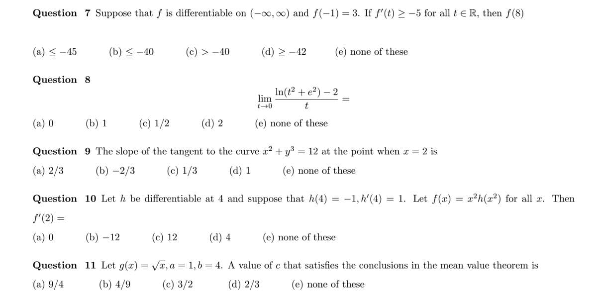 Question 7 Suppose that f is differentiable on (-∞, 0) and f(-1) = 3. If f'(t) > –5 for all t E R, then f(8)
(a) < -45
(b) < -40
(c) > -40
(d) > -42
(e) none of these
Question 8
In(t? + e?) – 2
lim
t→0
t
(a) 0
(b) 1
(c) 1/2
(d) 2
(e) none of these
Question 9 The slope of the tangent to the curve x2 + y°
12 at the point when x = 2 is
(a) 2/3
(b) –2/3
(c) 1/3
(d) 1
(e) none of these
Question 10 Let h be differentiable at 4 and suppose that h(4) = -1, h' (4)
= 1. Let f(x) =
x²h(x²) for all x. Then
f'(2) =
(a) 0
(b) – 12
(c) 12
(d) 4
(e) none of these
Question 11 Let g(x) = Vx, a = 1,6 = 4. A value of c that satisfies the conclusions in the mean value theorem is
(a) 9/4
(b) 4/9
(c) 3/2
(d) 2/3
(e) none of these
