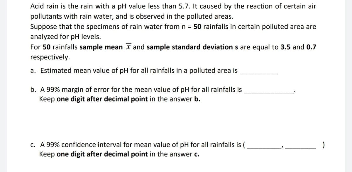 Acid rain is the rain with a pH value less than 5.7. It caused by the reaction of certain air
pollutants with rain water, and is observed in the polluted areas.
Suppose that the specimens of rain water from n = 50 rainfalls in certain polluted area are
analyzed for pH levels.
For 50 rainfalls sample mean and sample standard deviation s are equal to 3.5 and 0.7
respectively.
a. Estimated mean value of pH for all rainfalls in a polluted area is
b. A 99% margin of error for the mean value of pH for all rainfalls is
Keep one digit after decimal point in the answer b.
c. A 99% confidence interval for mean value of pH for all rainfalls is (
Keep one digit after decimal point in the answer c.