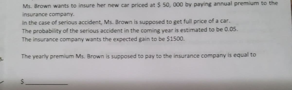 Ms. Brown wants to insure her new car priced at $ 50, 000 by paying annual premium to the
insurance company.
In the case of serious accident, Ms. Brown is supposed to get full price of a car.
The probability of the serious accident in the coming year is estimated to be 0.05.
The insurance company wants the expected gain to be $1500.
The yearly premium Ms. Brown is supposed to pay to the insurance company is equal to
S