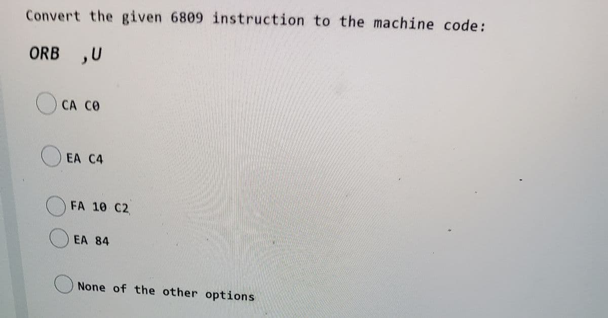 Convert the given 6809 instruction to the machine code:
ORB ,U
CA CO
EA C4
FA 10 C2
EA 84
None of the other options
