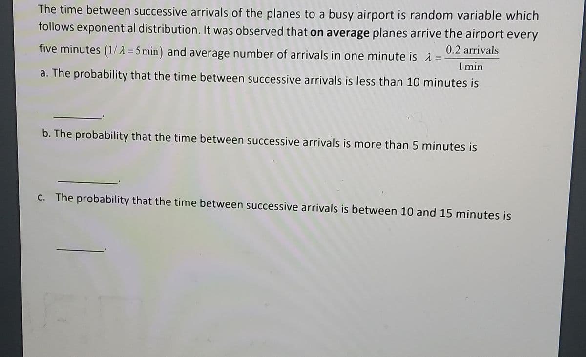 The time between successive arrivals of the planes to a busy airport is random variable which
follows exponential distribution. It was observed that on average planes arrive the airport every
five minutes (1/2=5 min) and average number of arrivals in one minute is λ =
0.2 arrivals
1 min
a. The probability that the time between successive arrivals is less than 10 minutes is
b. The probability that the time between successive arrivals is more than 5 minutes is
c. The probability that the time between successive arrivals is between 10 and 15 minutes is