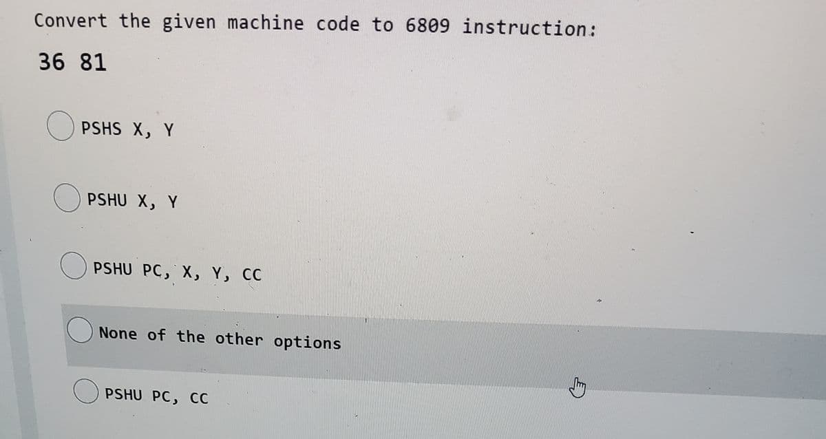 Convert the given machine code to 6809 instruction:
36 81
O PSHS X, Y
O PSHU X, Y
O PSHU PC, X, Y, CC
O None of the other options
O PSHU PC, CC
