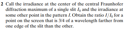 2 Call the irradiance at the center of the central Fraunhofer
diffraction maximum of a single slit I, and the irradiance at
some other point in the pattern I. Obtain the ratio I/I for a
point on the screen that is 3/4 of a wavelength farther from
one edge of the slit than the other.