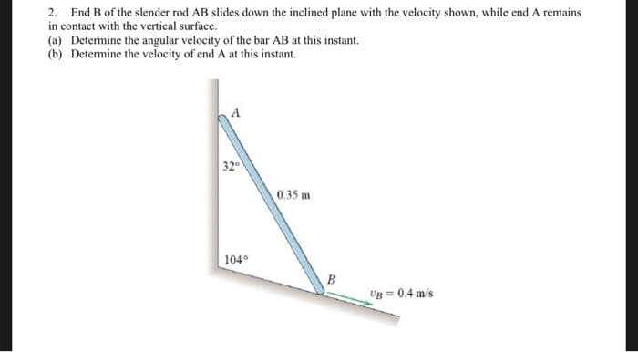 2. End B of the slender rod AB slides down the inclined plane with the velocity shown, while end A remains
in contact with the vertical surface.
(a) Determine the angular velocity of the bar AB at this instant.
(b) Determine the velocity of end A at this instant.
32°
104°
0.35 m
B
UB=0.4 m/s