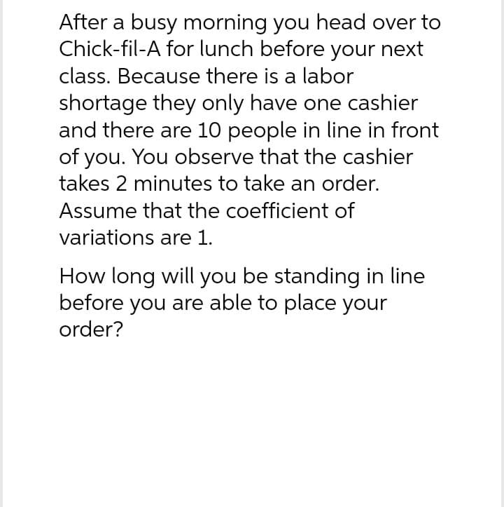 After a busy morning you head over to
Chick-fil-A for lunch before your next
class. Because there is a labor
shortage they only have one cashier
and there are 10 people in line in front
of you. You observe that the cashier
takes 2 minutes to take an order.
Assume that the coefficient of
variations are 1.
How long will you be standing in line
before you are able to place your
order?