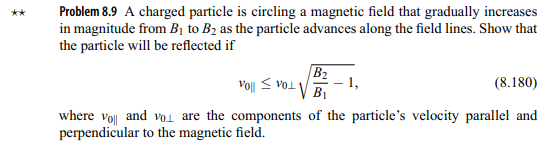 Problem 8.9 A charged particle is circling a magnetic field that gradually increases
in magnitude from B₁ to B₂ as the particle advances along the field lines. Show that
the particle will be reflected if
B₂
B1
1,
Vo|| VOL
(8.180)
where yol and you are the components of the particle's velocity parallel and
perpendicular to the magnetic field.