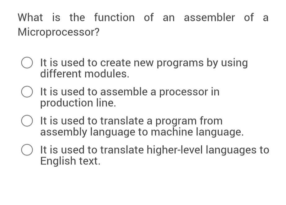 What is the function of an assembler of a
Microprocessor?
It is used to create new programs by using
different modules.
O It is used to assemble a processor in
production line.
O It is used to translate a program from
assembly language to machine language.
O It is used to translate higher-level languages to
English text.

