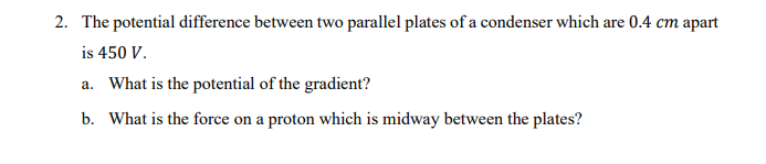 2. The potential difference between two parallel plates of a condenser which are 0.4 cm apart
is 450 V.
a. What is the potential of the gradient?
b. What is the force on a proton which is midway between the plates?
