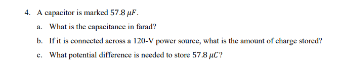 4. A capacitor is marked 57.8 µF.
a. What is the capacitance in farad?
b. Ifit is connected across a 120-V power source, what is the amount of charge stored?
c. What potential difference is needed to store 57.8 µC?
