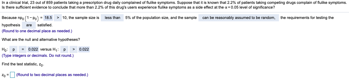 In a clinical trial, 23 out of 859 patients taking a prescription drug daily complained of flulike symptoms. Suppose that it is known that 2.2% of patients taking competing drugs complain of flulike symptoms.
Is there sufficient evidence to conclude that more than 2.2% of this drug's users experience flulike symptoms as a side effect at the a = 0.05 level of significance?
Because npo (1 - Po) = 18.5 > 10, the sample size is
less than 5% of the population size, and the sample
can be reasonably assumed to be random,
the requirements for testing the
hypothesis
satisfied
are
(Round to one decimal place as needed.)
What are the null and alternative hypotheses?
Ho: P
0.022 versus H: p
> 0.022
(Type integers or decimals. Do not round.)
Find the test statistic, zo-
zo = (Round to two decimal places as needed.)
