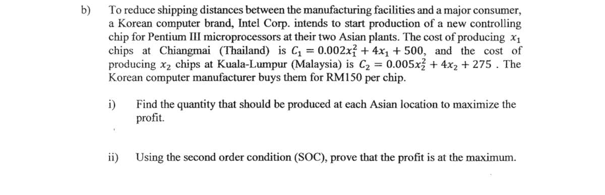 To reduce shipping distances between the manufacturing facilities and a major consumer,
b)
a Korean computer brand, Intel Corp. intends to start production of a new controlling
chip for Pentium III microprocessors at their two Asian plants. The cost of producing x1
chips at Chiangmai (Thailand) is C = 0.002x? + 4x1 + 500, and the cost of
producing x2 chips at Kuala-Lumpur (Malaysia) is C2 =
Korean computer manufacturer buys them for RM150 per chip.
0.005x + 4x2 + 275 . The
%3|
i)
Find the quantity that should be produced at each Asian location to maximize the
profit.
ii) Using the second order condition (SOC), prove that the profit is at the maximum.
