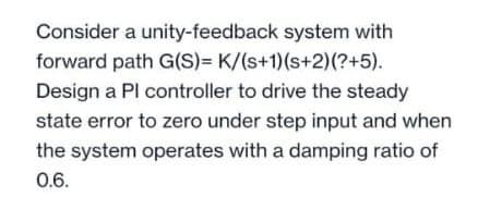 Consider a unity-feedback system with
forward path G(S)= K/(s+1)(s+2)(?+5).
Design a Pl controller to drive the steady
state error to zero under step input and when
the system operates with a damping ratio of
0.6.
