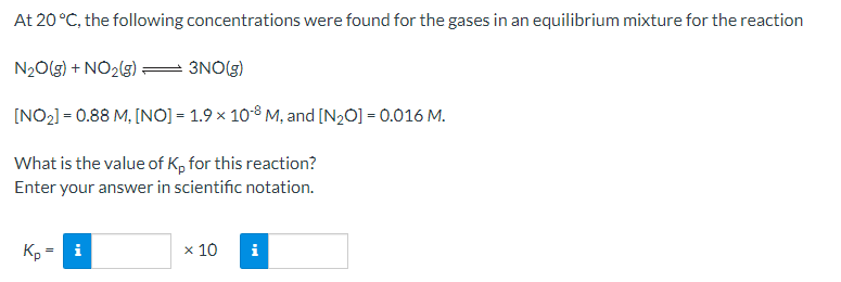 At 20 °C, the following concentrations were found for the gases in an equilibrium mixture for the reaction
N20(g) + NO2(g):
3NO(G)
[NO2] = 0.88 M, [NO] = 1.9 x 10-8 M, and [N20] = 0.016 M.
What is the value of K, for this reaction?
Enter your answer in scientific notation.
Kp =
i
x 10
i
