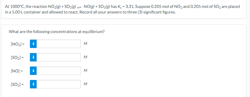At 1000°C, the reaction NO2(g) + SO2(g) = NO(g) + SO3(g) has K. = 3.31. Suppose 0.205 mol of NO2 and 0.205 mol of SO2 are placed
in a 5.00 L container and allowed to react. Record all your answers to three (3) significant figures.
What are the following concentrations at equilibrium?
[NO2] =
i
M
[SO2] =
i
M
[NO] =
i
M
[SO3] =
i
M
