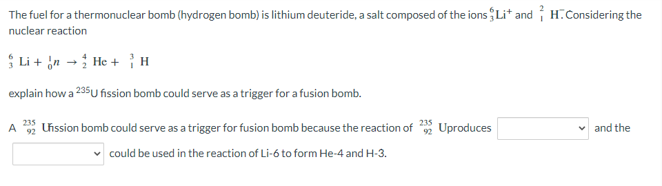 The fuel for a thermonuclear bomb (hydrogen bomb) is lithium deuteride, a salt composed of the ions Li* and í H.Considering the
nuclear reaction
* Li + in →
* He + H
explain how a 235U fission bomb could serve as a trigger for a fusion bomb.
235
235
A
92
Uission bomb could serve as a trigger for fusion bomb because the reaction of 92 Uproduces
v and the
v could be used in the reaction of Li-6 to form He-4 and H-3.
