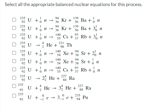 Select all the appropriate balanced nuclear equations for this process.
235
94
139
U +, n →
Kr +
36
Ва + о п
92
56
235
94
139
U +o n →
Kr +
36
Ва + 35
92
56
235
140
93
U +, n →
Cs + 37 Rb + 3% n
92
55
235
4
231
2 Не +
Th
90
92
235
140
U +o n -→
94
Хе +
Sr + 20 n
92
54
38
U +o ,
U + n
2 He +
235
140
Xe +
94
Sr +o n
Rb + , n
92
54
38
235
140
Cs +
93
92
55
37
235
U
227
Ra
88
92
235
U + He → 3 He + 8s Ra
U + _{ e → 3_ e + Pu
4
227
92
235
235
92
94
