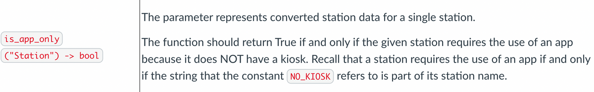 The parameter represents converted station data for a single station.
is_app_only
The function should return True if and only if the given station requires the use of an app
because it does NOT have a kiosk. Recall that a station requires the use of an app if and only
("Station") -> bool
if the string that the constant NO_KIOSK refers to is part of its station name.

