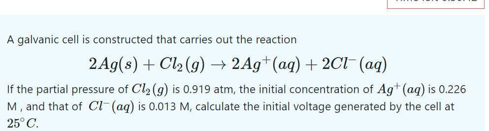 A galvanic cell is constructed that carries out the reaction
2 Ag(s) + Cl2 (g) → 2Ag+(aq) + 2Cl- (aq)
If the partial pressure of Cl2 (g) is 0.919 atm, the initial concentration of Ag+ (aq) is 0.226
M, and that of Cl¯(aq) is 0.013 M, calculate the initial voltage generated by the cell at
25° C.
