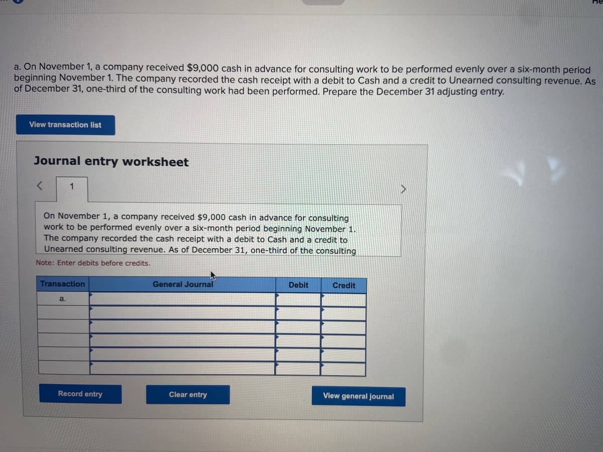 a. On November 1, a company received $9,000 cash in advance for consulting work to be performed evenly over a six-month period
beginning November 1. The company recorded the cash receipt with a debit to Cash and a credit to Unearned consulting revenue. As
of December 31, one-third of the consulting work had been performed. Prepare the December 31 adjusting entry.
View transaction list
Journal entry worksheet
< 1
On November 1, a company received $9,000 cash in advance for consulting
work to be performed evenly over a six-month period beginning November 1.
The company recorded the cash receipt with a debit to Cash and a credit to
Unearned consulting revenue. As of December 31, one-third of the consulting
Note: Enter debits before credits.
Transaction
a.
Record entry
General Journal
Clear entry
Debit
Credit
View general journal
▶