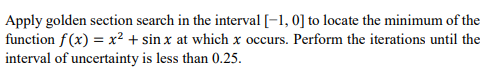 Apply golden section search in the interval [-1, 0] to locate the minimum of the
function f(x) = x² + sin x at which x occurs. Perform the iterations until the
interval of uncertainty is less than 0.25.
