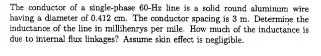 The conductor of a single-phase 60-Hz line is a solid round aluminum wire
having a diameter of 0.412 cm. The conductor spacing is 3 m. Determiņe the
inductance of the line in millihenrys per mile. How much of the inductance is
due to internal flux linkages? Assume skin effect is negligible.
