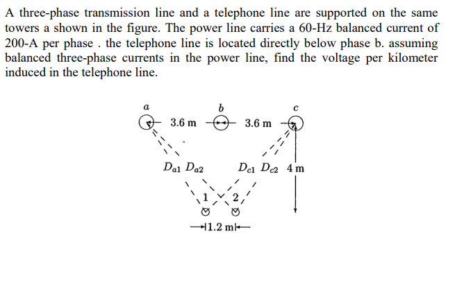 A three-phase transmission line and a telephone line are supported on the same
towers a shown in the figure. The power line carries a 60-Hz balanced current of
200-A per phase . the telephone line is located directly below phase b. assuming
balanced three-phase currents in the power line, find the voltage per kilometer
induced in the telephone line.
3.6 m
3.6 m
Dal Da2
Del De 4 m
11.2 m-
