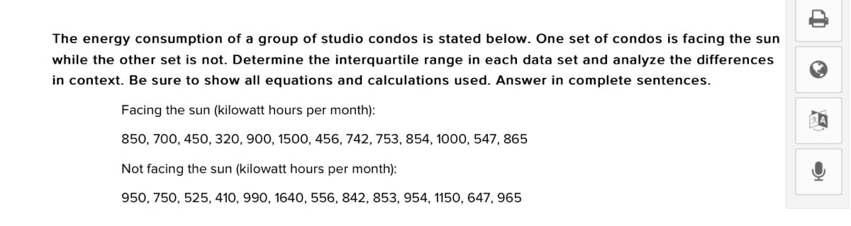 The energy consumption of a group of studio condos is stated below. One set of condos is facing the sun
while the other set is not. Determine the interquartile range in each data set and analyze the differences
in context. Be sure to show all equations and calculations used. Answer in complete sentences.
Facing the sun (kilowatt hours per month):
850, 700, 450, 320, 900, 1500, 456, 742, 753, 854, 1000, 547, 865
Not facing the sun (kilowatt hours per month):
950, 750, 525, 410, 990, 1640, 556, 842, 853, 954, 1150, 647, 965
