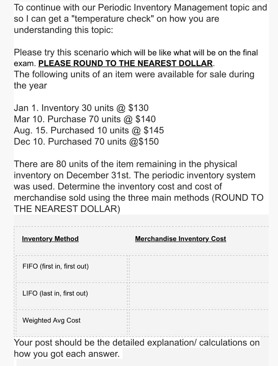 To continue with our Periodic Inventory Management topic and
so I can get a "temperature check" on how you are
understanding this topic:
Please try this scenario which will be like what will be on the final
exam. PLEASE ROUND TO THE NEAREST DOLLAR.
The following units of an item were available for sale during
the year
Jan 1. Inventory 30 units @ $130
Mar 10. Purchase 70 units @ $140
Aug. 15. Purchased 10 units @ $145
Dec 10. Purchased 70 units @$150
There are 80 units of the item remaining in the physical
inventory on December 31st. The periodic inventory system
was used. Determine the inventory cost and cost of
merchandise sold using the three main methods (ROUND TO
THE NEAREST DOLLAR)
Inventory Method
FIFO (first in, first out)
LIFO (last in, first out)
Merchandise Inventory Cost
Weighted Avg Cost
Your post should be the detailed explanation/ calculations on
how you got each answer.