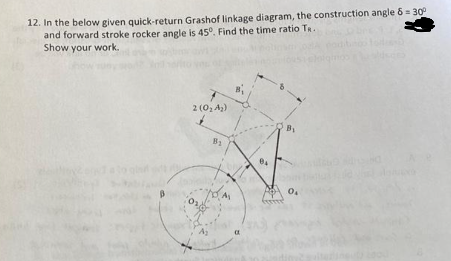 12. In the below given quick-return Grashof linkage diagram, the construction angle 8 = 30°
and forward stroke rocker angle is 45°. Find the time ratio TR.
Show your work.
B
2 (0₂ A₂)
B2
B₁
KA
A₁
By
0₁