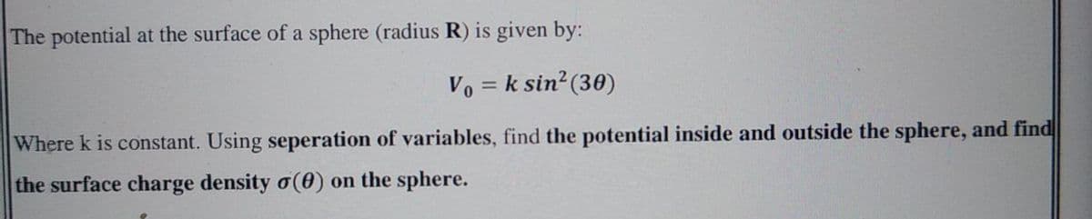 The potential at the surface of a sphere (radius R) is given by:
Vo = k sin?(30)
Where k is constant. Using seperation of variables, find the potential inside and outside the sphere, and find
the surface charge density o(0) on the sphere.
