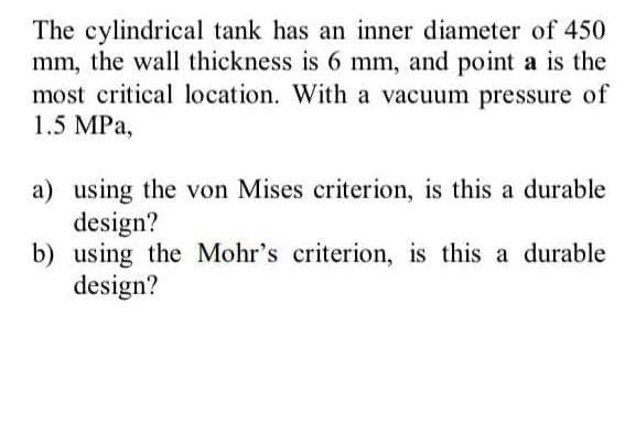 The cylindrical tank has an inner diameter of 450
mm, the wall thickness is 6 mm, and point a is the
most critical location. With a vacuum pressure of
1.5 MPa,
a) using the von Mises criterion, is this a durable
design?
b) using the Mohr's criterion, is this a durable
design?