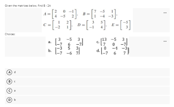 Given the matrices below, findB - 2A
A =
4 -5
-4 -
c-[; } »-[ } -[3]
C =
Choices:
3 -5
6
5
[13 -5
C.
a.
-3
31
-4 -3
6
A
a
