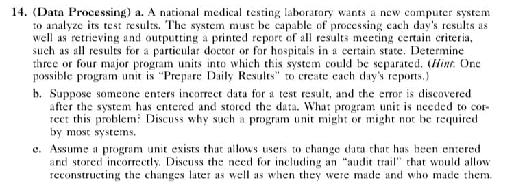 14. (Data Processing) a. A national medical testing laboratory wants a new computer system
to analyze its test results. The system must be capable of processing each day's results as
well as retrieving and outputting a printed report of all results meeting certain criteria,
such as all results for a particular doctor or for hospitals in a certain state. Determine
three or four major program units into which this system could be separated. (Hint: One
possible program unit is "Prepare Daily Results" to create each day's reports.)
b. Suppose someone enters incorrect data for a test result, and the error is discovered
after the system has entered and stored the data. What program unit is needed to cor-
rect this problem? Discuss why such a program unit might or might not be required
by most systems.
c. Assume a program unit exists that allows users to change data that has been entered
and stored incorrectly. Discuss the need for including an "audit trail" that would allow
reconstructing the changes later as well as when they were made and who made them.
