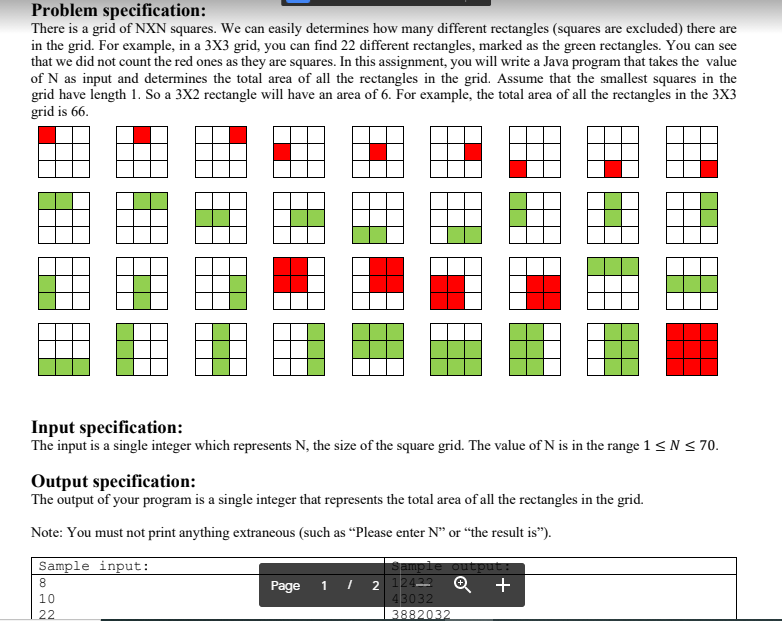 Problem specification:
There is a grid of NXN squares. We can easily determines how many different rectangles (squares are excluded) there are
in the grid. For example, in a 3X3 grid, you can find 22 different rectangles, marked as the green rectangles. You can see
that we did not count the red ones as they are squares. In this assignment, you will write a Java program that takes the value
of N as input and determines the total area of all the rectangles in the grid. Assume that the smallest squares in the
grid have length 1. So a 3X2 rectangle will have an area of 6. For example, the total area of all the rectangles in the 3X3
grid is 66.
Input specification:
The input is a single integer which represents N, the size of the square grid. The value of N is in the range 1 < N < 70.
Output specification:
The output of your program is a single integer that represents the total area of all the rectangles in the grid.
Note: You must not print anything extraneous (such as “Please enter N" or “the result is").
Sample input:
Sample output:
Q +
I 2 12433
43032
3882032
8
Page
1
10
22
