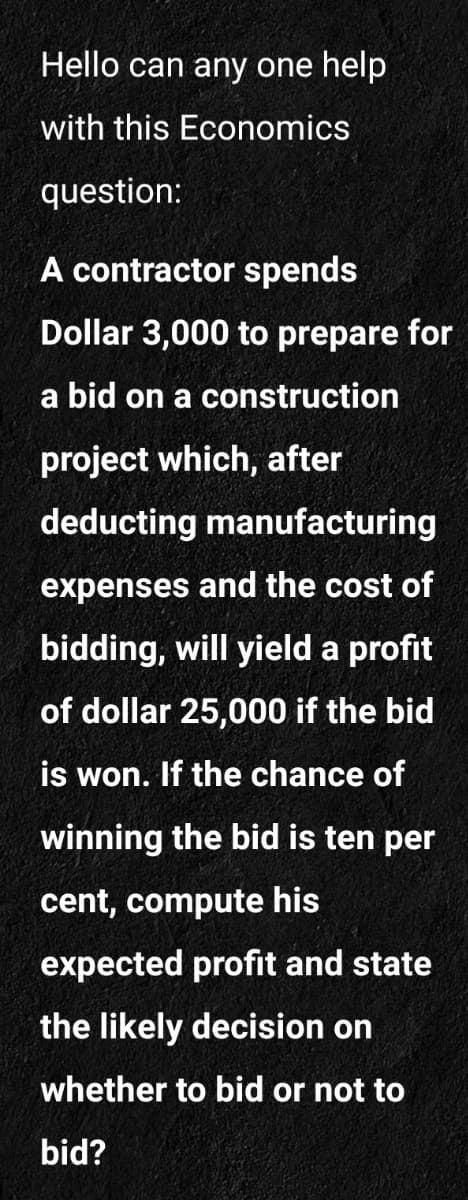 Hello can any one help
with this Economics
question:
A contractor spends
Dollar 3,000 to prepare for
a bid on a construction
project which, after
deducting manufacturing
expenses and the cost of
bidding, will yield a profit
of dollar 25,000 if the bid
is won. If the chance of
winning the bid is ten per
cent, compute his
expected profit and state
the likely decision on
whether to bid or not to
bid?
