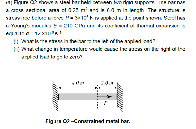 (a) Figure Q2 shows a steel bar held between two rigid supports. The bar has
a cross sectional area of 0.25 m? and is 6.0 m in length. The structure is
stress free before a force P = 3×106 N is applied at the point shown. Steel has
a Young's modulus E = 210 GPa and its coefficient of thermal expansion is
equal to a = 12 ×10-6 K-1.
(i) What is the stress in the bar to the left of the applied load?
(ii) What change in temperature would cause the stress on the right of the
applied load to go to zero?
4.0 m
2.0 m
P
Figure Q2 -Constrained metal bar.
