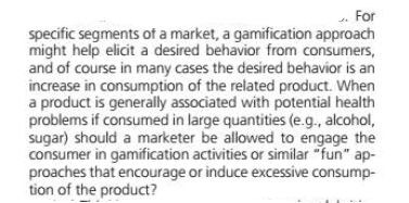 .. For
specific segments of a market, a gamification approach
might help elicit a desired behavior from consumers,
and of course in many cases the desired behavior is an
increase in consumption of the related product. When
a product is generally associated with potential health
problems if consumed in large quantities (e.g., alcohol,
sugar) should a marketer be allowed to engage the
consumer in gamification activities or similar "fun" ap-
proaches that encourage or induce excessive consump-
tion of the product?
