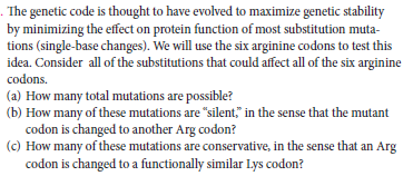 . The genetic code is thought to have evolved to maximize genetic stability
by minimizing the effect on protein function of most substitution muta-
tions (single-base changes). We will use the six arginine codons to test this
idea. Consider all of the substitutions that could affect all of the six arginine
codons.
(a) How many total mutations are possible?
(b) How many of these mutations are "silent," in the sense that the mutant
codon is changed to another Arg codon?
(c) How many of these mutations are conservative, in the sense that an Arg
codon is changed to a functionally similar Lys codon?
